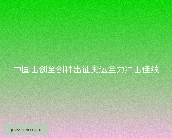 中国击剑全剑种出征奥运全力冲击佳绩