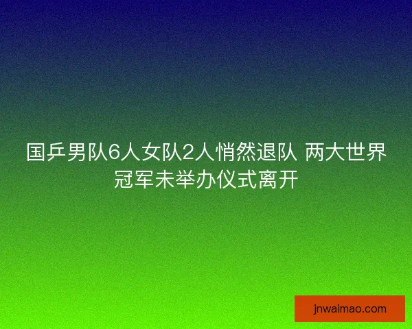 国乒男队6人女队2人悄然退队 两大世界冠军未举办仪式离开