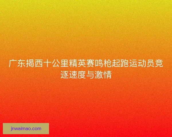 广东揭西十公里精英赛鸣枪起跑运动员竞逐速度与激情