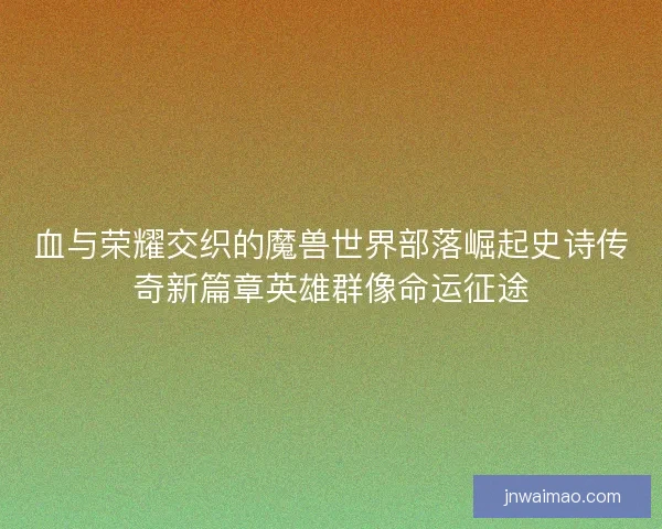 血与荣耀交织的魔兽世界部落崛起史诗传奇新篇章英雄群像命运征途
